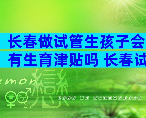 长春做试管生孩子会有生育津贴吗 长春试管生孩子多少钱